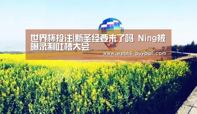 世界杯投注|新圣经要来了吗 Ning被曝录制吐槽大会(图4) 世界杯买球网站